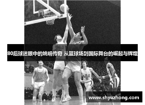 80后球迷眼中的姚明传奇 从篮球场到国际舞台的崛起与辉煌