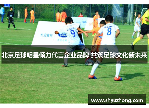北京足球明星倾力代言企业品牌 共筑足球文化新未来