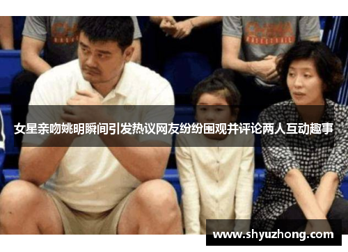 女星亲吻姚明瞬间引发热议网友纷纷围观并评论两人互动趣事