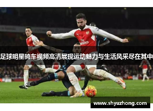 足球明星骑车视频高清展现运动魅力与生活风采尽在其中